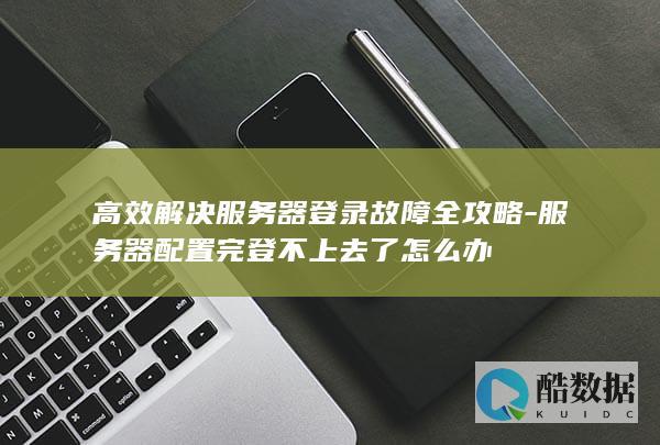高效解决服务器登录故障全攻略-服务器配置完登不上去了怎么办