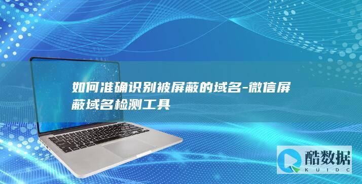 如何准确识别被屏蔽的域名-微信屏蔽域名检测工具