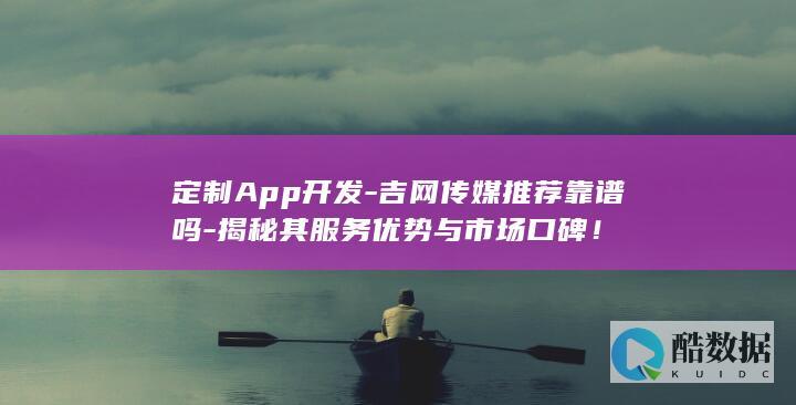 定制App开发-吉网传媒推荐靠谱吗-揭秘其服务优势与市场口碑！