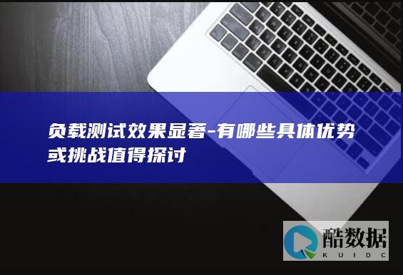 负载测试效果显著-有哪些具体优势或挑战值得探讨