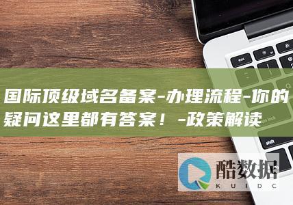 国际顶级域名备案-办理流程-你的疑问这里都有答案！-政策解读
