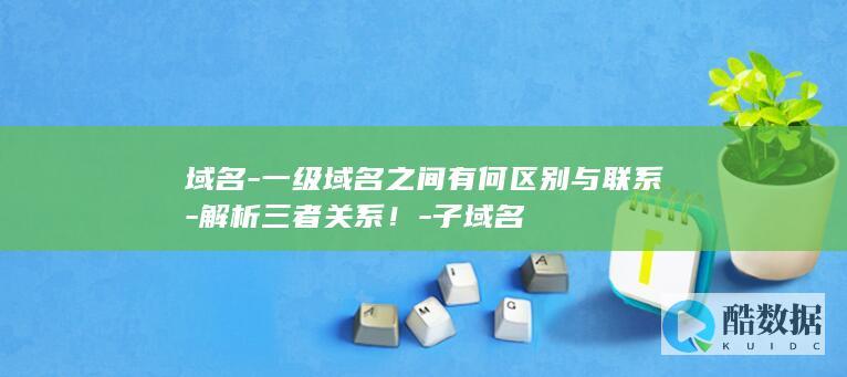 域名-一级域名之间有何区别与联系-解析三者关系！-子域名