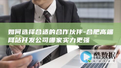 如何选择合适的合作伙伴-合肥高端网站开发公司哪家实力更强