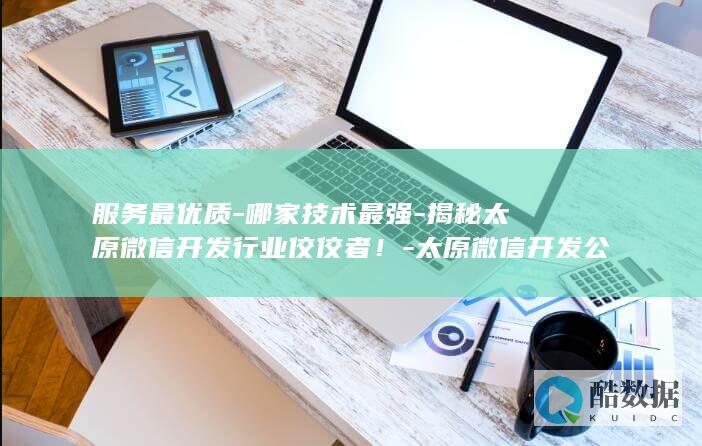 服务最优质-哪家技术最强-揭秘太原微信开发行业佼佼者！-太原微信开发公司众多
