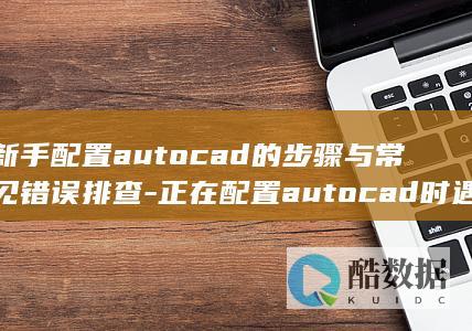 新手配置autocad的步骤与常见错误排查-正在配置autocad时遇到的问题及解决方法详解