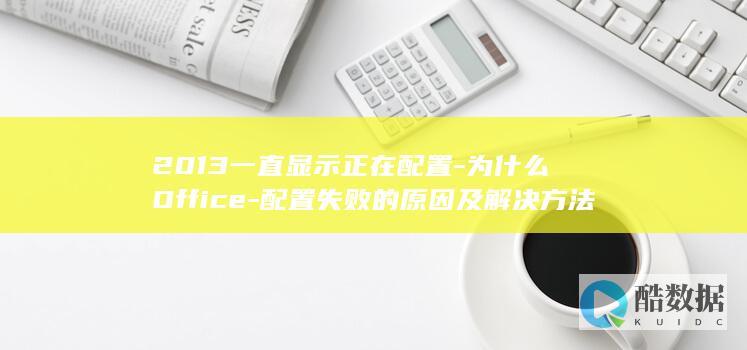 2013一直显示正在配置-为什么Office-配置失败的原因及解决方法是什么