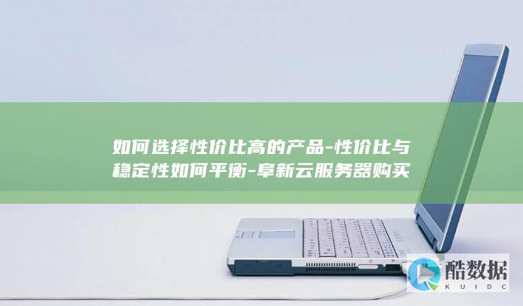 如何选择性价比高的产品-性价比与稳定性如何平衡-阜新云服务器购买