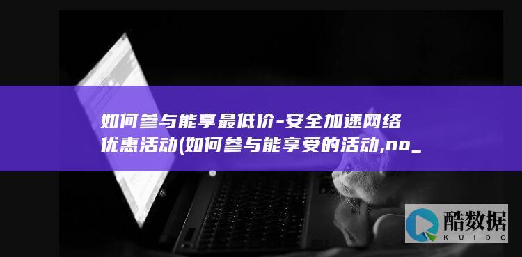 如何参与能享最低价-安全加速网络优惠活动 (如何参与能享受的活动,no_ai_sug:false}],slid:184556836897445,queryid:0x30aa7da7cb442a5)