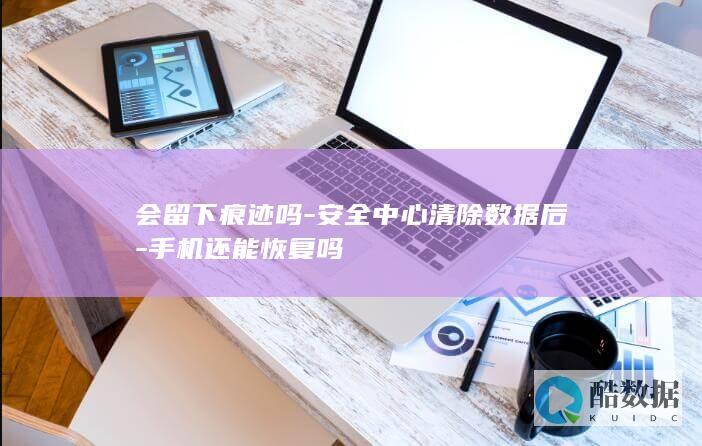 会留下痕迹吗-安全中心清除数据后-手机还能恢复吗