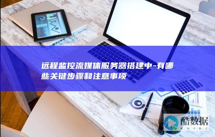 远程监控流媒体服务器搭建中-有哪些关键步骤和注意事项