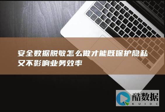 安全数据脱敏怎么做才能既保护隐私又不影响业务效率