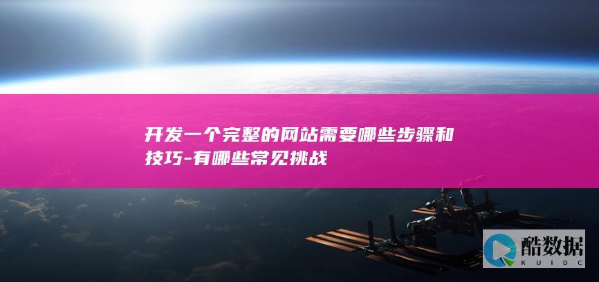 开发一个完整的网站需要哪些步骤和技巧-有哪些常见挑战
