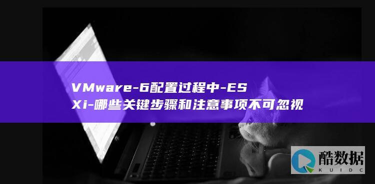 VMware-6配置过程中-ESXi-哪些关键步骤和注意事项不可忽视